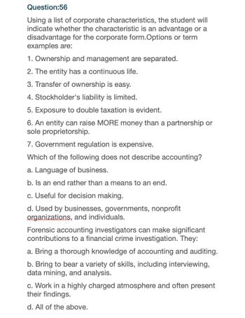 Question:56
Using a list of corporate characteristics, the student will
indicate whether the characteristic is an advantage or a
disadvantage for the corporate form. Options or term
examples are:
1. Ownership and management are separated.
2. The entity has a continuous life.
3. Transfer of ownership is easy.
4. Stockholder's liability is limited.
5. Exposure to double taxation is evident.
6. An entity can raise MORE money than a partnership or
sole proprietorship.
7. Government regulation is expensive.
Which of the following does not describe accounting?
a. Language of business.
b. Is an end rather than a means to an end.
c. Useful for decision making.
d. Used by businesses, governments, nonprofit
organizations, and individuals.
Forensic accounting investigators can make significant
contributions to a financial crime investigation. They:
a. Bring a thorough knowledge of accounting and auditing.
b. Bring to bear a variety of skills, including interviewing,
data mining, and analysis.
c. Work in a highly charged atmosphere and often present
their findings.
d. All of the above.