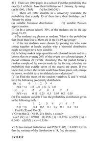 21 I There are 1000 pupils in a school. Find the probability that
exactly 3 of them have their birthdays on 1 January, by using
(a) B(1000, 1/365)
(b) Po(1000/365)
II
There are 5000 students in a university. Calculate the
probability that exactly 15 of them have their birthdays on 1
January by using
(a) suitable binomial distribution
approximation
III (a) In a certain school, 30% of the students are in the age
(b) suitable Poisson
group 16-19.
i Ten students are chosen at random. What is the probability
that fewer than four of them are in the 16-19 age group?
ii if the ten students were chosen by picking ten who were
sitting together at lunch, explain why a binomial distribution
might no longer have been suitable.
(b) A factory makes large quantities of coloured sweets and it is
known that on average 20% of the sweets are coloured green. A
packet contains 20 sweets. Assuming that the packet forms a
random sample of the sweets made by the factory, calculate the
probability that exactly seven of the sweets are green. If you
knew that, in fact, the sweets could have been green, red, orange
or brown, would it have invalidated your calculation?
IV (a) Find the mean of the random variables X and Y which
have the following probability distribution
(i) х
P(X = x)
(ii)
P(Y= y)
(b) The random variable T has the probability distribution given
in the following table
1 2 3 4
1/8 3/8 1/8 4 1/8
y
-2
-1
1
3
0.15 0.25
0.3 0.05 0.2 0.05
t
1
2
3
4
5
7
P (T= t)
Find E (T) and Var (T)
V Given that X - N (44, 25), find s, t, u and v
(a) P (X< s) = 0.9808 (b) P(X > t) = 0.7704 (c) P(X > u) =
0.0495 (d) P(X < v) = 0.3336
0.1 0.2
0.1
0.2 0.1
0.2
0.1
VI X has normal distribution and P(X>73.05) = 0.0289. Given
that the variance of the distribution is 18, find the mean.
BY B.E.F
