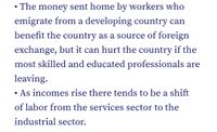 • The money sent home by workers who
emigrate from a developing country can
benefit the country as a source of foreign
exchange, but it can hurt the country if the
most skilled and educated professionals are
leaving.
As incomes rise there tends to be a shift
of labor from the services sector to the
industrial sector.
