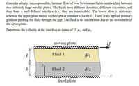 Consider steady, incompressible, laminar flow of two Newtonian fluids sandwiched between
two infinitely large parallel plates. The fluids have different densities, different viscosities, and
they form a well-defined interface (i.e., they are immiscible). The lower plate is stationary
whereas the upper plate moves to the right at constant velocity U. There is no applied pressure
gradient pushing the fluid through the gap. The fluid is set into motion due to the movement of
the upper plate.
Determine the velocity at the interface in terms of U, 41, and Hz.
moving plate
U
Fluid 1
Fluid 2
fixed plate
