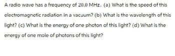 A radio wave has a frequency of 20.0 MHz. (a) What is the speed of this
electromagnetic radiation in a vacuum? (b) What is the wavelength of this
light? (c) What is the energy of one photon of this light? (d) What is the
energy of one mole of photons of this light?