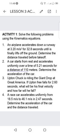 11:48
75
+ LESSON 3 AC...
ACTIVITY 1: Solve the following problems
using the Kinematics equations.
1. An airplane accelerates down a runway
at 3.20 m/s? for 32.8 seconds until is
finally lifts off the ground. Determine the
distance traveled before takeoff.
2. A car starts from rest and accelerates
uniformly over a time of 5.21 seconds for
a distance of 110 meters. Determine the
acceleration of the car.
3. Upton Chuck is riding the Giant Drop at
Great America. If Upton free falls for 2.60
seconds, what will be his final velocity
and how far will he fall?
4. A race car accelerates uniformly from
18.5 m/s to 46.1 m/s in 2.47 seconds.
Determine the acceleration of the car
and the distance traveled.
