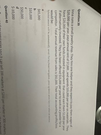 Question 39
Inna runs a small jewelry shop. They hire one helper and they expect to pay them wages of
$20,000 per year, pays annual rent of $7,000, and spends $15,000 per year on materials. They
have $20,000 of their own funds invested in equipment that could earn them $2,000 per year
if alternatively invested. They has been offered $15,000 per year to work as a jeweler for a
competitor. Total annual revenue from sales is $92,000. Their total accounting profits/loss
would be:
Selected answer will be automatically saved. For keyboard navigation, press up/down arrow keys to select an answer.
a
$65,000
b
$10,000
C
$50,000
d
$-10,000
Question 40
rlor companies says it can sell 200 markers at $200 per marker or 300 markers
the midpoint