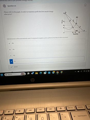 Comatically save as you proceed through the test.
Question 16
Please refer to the graph. In order to maximize profit this firm would charge
what price?
PAD
MC
B
C
E
P2
A
P₁
MR
D
0
Q₁ Q₂ Q3
Quantity
Selected answer will be automatically saved. For keyboard navigation, press up/down arrow keys to select an answer.
a
P4
C
P3
P2
d
P1
✓ Saved
Search
7&
*
4+
144
σ
с
f10
114
Po
f11
144
口
f12
ins
prt sc
delete
ho
=
← backspace