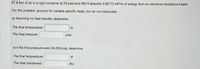 67.8 Ibm of air in a rigid container at 29 psia and 480 R absorbs 3.90172 kW'hr of energy from an electrical resistance heater.
For this problem, account for variable specific heats, but do not interpolate.
a) Assuming no heat transfer, determine:
The final temperature:
The final pressure:
psia
b) if the final pressure were 59.208 psia, determine:
The final temperature:
The heat transferred:
Btu
