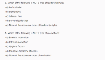 6. Which of the following is NOT a type of leadership style?
(a) Authoritarian
(b) Democratic
(c) Laissez-faire
(d) Servant leadership
(e) None of the above are types of leadership styles
7. Which of the following is NOT a type of motivation?
(a) Extrinsic motivation
(b) Intrinsic motivation
(c) Hygiene factors
(d) Maslow's hierarchy of needs
(e) None of the above are types of motivation