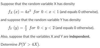 Suppose that the random variable X has density
ƒx (x) = 4x³ for 0 < x < 1 (and equals 0 otherwise),
and suppose that the random variable Y has density
fy (y)
=
for 0 ≤ y ≤ 2 (and equals O otherwise).
Also, suppose that the variables X and Y are independent.
Determine P(Y> 4X).