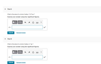 Part A
What is the area of a circle of radius 11.87 m ?
Express your answer using four significant figures.
?
A =
m2
Submit
Request Answer
Part B
What is the area of a circle of radius 4.7 m?
Express your answer using two significant figures.
A =
Submit
Request Answer
