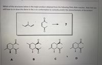 Which of the structures below is the major product obtained from the following Diels-Alder reaction. Note that you
will have to re-draw the diene in the s-cis conformation to correctly predict the stereochemistry of the product.
?
A
B
C
