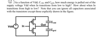 Q2.) As a function of Vdd, Cvdd, and Cgnd, how much energy is pulled out of the
supply voltage Vdd when In transitions from low to high? How about when In
transitions from high to low? Note that you can ignore all capacitors associated
with the transistors except those explicitly drawn in the figure.
Vdd
In
Out
Cvdd
Cand