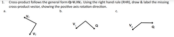 1. Cross-product follows the general form Q=V₁XV₂. Using the right hand rule (RHR), draw & label the missing
cross-product vector, showing the positive axis rotation direction.
b.
a.
V₁
V₂
V
Q
C.
Q