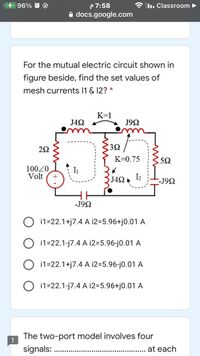 P 7:58
A docs.google.com
96% @
I.. Classroom
For the mutual electric circuit shown in
figure beside, find the set values of
mesh currents 11 & 12? *
K=1
J42
J9N
22
32
K=0.75
10020
Volt
I1
J42
I2
--J92
-J92
i1=22.1+j7.4 A i2=5.96+j0.01 A
i1=22.1-j7.4 A i2=5.96-j0.01 A
i1=22.1+j7.4 A i2=5.96-j0.01 A
O i1=22.1-j7.4 A 12=5.96+j0.01 A
The two-port model involves four
signals:
at each
