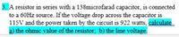 3. A resistor in series with a 138microfarad capacitor, is connected
to a 60HZ source. If the voltage drop across the capacitor is
115V and the power taken by the circuit is 922 watts, calculate
a) the ohmic value of the resistor, b) the line voltage.
