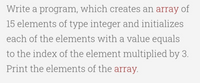 Write a program, which creates an array of
15 elements of type integer and initializes
each of the elements with a value equals
to the index of the element multiplied by 3.
Print the elements of the array.
