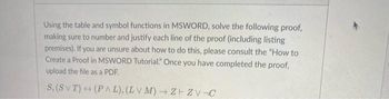 Using the table and symbol functions in MSWORD, solve the following proof,
making sure to number and justify each line of the proof (including listing
premises). If you are unsure about how to do this, please consult the "How to
Create a Proof in MSWORD Tutorial." Once you have completed the proof,
upload the file as a PDF.
S, (SVT) (PAL), (LVM)→ Z+ZV¬C