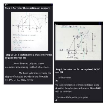 Step 1: Solve for the reactions at support
A A
H
19
18
IC
10
E
Im
2m
2m
1m
+
Y
¥
Av
10 KN
D KN
10kW
Ev
1m
2m
LEFT SECTION
616
SOLVE FOR REACTION AT SUPPORT
IM₂ = 0 C+
Av (6) 10 (5)-10 (3)-10 (1)-0
ZFV = 0 ↑+
IS-10-10-10 + EV-0
Ev = 15 KN
Step 2: Cut a section into a truss where the
required forces are
Note: You can only cut three
members when using method of section.
We have to first determine the
slopes of GH and BG which are for GH is
2H:1V and for BG is 2H:3V.
HS
2
Im
BG
√√13
2m
2
Анод
BC
B
2m-
Av=15kW
10KW
9
Step 3: Solve for the forces required, BC,BG
and GH
*To determine
BC
we take summation of moment forces along
G so that the other two unknowns BG and GH
will be canceled
G
because their paths go to point