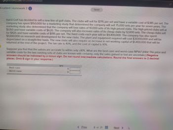 getproctorio.com/secured #lockdown
Enabled: Homework 3
Saved
Baird Golf has decided to sell a new line of golf clubs. The clubs will sell for $715 per set and have a variable cost of $385 per set. The
company has spent $150,000 for a marketing study that determined the company will sell 75,000 sets per year for seven years. The
marketing study also determined that the company will lose sales of 10,000 sets of its high-priced clubs. The high-priced clubs sell at
$1,150 and have variable costs of $620. The company will also increase sales of its cheap clubs by 12,000 sets. The cheap clubs sell
for $425 and have variable costs of $195 per set. The fixed costs each year will be $9,400,000. The company has also spent
$1,000,000 on research and development for the new clubs. The plant and equipment required will cost $30100,000 and will be
depreciated on a straight-line basis. The new clubs will also require an increase in net working capital of $1,400,000 that will be
returned at the end of the project. The tax rate is 40%, and the cost of capital is 10%.
Suppose you feel that the values are accurate to within only ±10%. What are the best-case and worst-case NPVs? (Hint: The price and
variable costs for the two existing sets of clubs are known with certainty; only the sales gained or lost are uncertain.) (Negative
answers should be indicated by a minus sign. Do not round intermediate calculations. Round the final answers to 2 decimal
places. Omit $ sign in your response.)
Best-case
Worst-case
NPV
<Prev
2 of 21
Next >
B
A