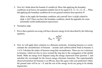 5. Now let's think about the bounds of variable . Show that applying the boundary
conditions on forces our quantum number (m) to be equal to 0, ±1, ±2, ±3, ±4 ... What
did applying the boundary condition do to our general solution from question 4?
(Hint: to the apply the boundary condition, ask yourself: how is (p) related to
(+2π)? Once you have the boundary condition, check the appendix for some
potentially useful mathematical expressions)
6. Normalize (d).
7. Prove that a particle-on-a-ring will have discrete energy levels described by the following
equation,
Emi
=
m²ħ²
21
8. Now we will apply these solutions to a Benzene molecule. Assuming benzene is a circle,
estimate the circumference of benzene - assume each carbon-carbon bond in benzene is
1.4 Å. Calculate the radius of benzene using that circumference. There are six л-electrons
in benzene, which are free to move around the ring due to the conjugation of the double
bonds. Make an energy level diagram using the energy expression from question 7, and
calculate the wavelength for the lowest energy electronic transition. The experimentally
observed transition for benzene is at 200 nm, does this agree with your prediction? (Hint:
the ground state will be my = 0, and the rest of the energy levels are going to be doubly
degenerate).