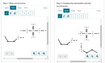 Step 1: Draw curved arrows.
Select Draw Rings More
G
C
H
- H
H O
: 0:
S
: 0:
S
: 0:
: 0:
Erase
H
Q2 Q
Step 2: Complete the intermediate and add
curved arrows.
Select Draw
G
→
Rings
с
H
More
H O
H
S
: 0:
: 0:
: 0:
Erase
H
Q2Q