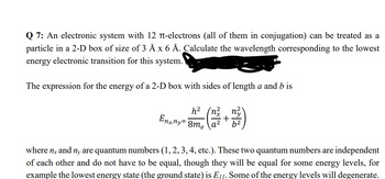 Q 7: An electronic system with 12 -electrons (all of them in conjugation) can be treated as a
particle in a 2-D box of size of 3 Å x 6 Å. Calculate the wavelength corresponding to the lowest
energy electronic transition for this system.
The expression for the energy of a 2-D box with sides of length a and b is
(n²
Enginy= 2²2 (22/2+
a²
+
n²
b²
where nx and ny are quantum numbers (1, 2, 3, 4, etc.). These two quantum numbers are independent
of each other and do not have to be equal, though they will be equal for some energy levels, for
example the lowest energy state (the ground state) is E11. Some of the energy levels will degenerate.