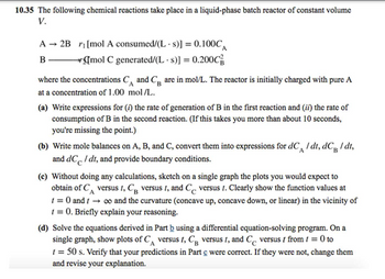 10.35 The following chemical reactions take place in a liquid-phase batch reactor of constant volume
V.
A → 2B ₁ [mol A consumed/(Ls)] = 0.100CA
B
→mol C generated/(Ls)] = 0.200C
where the concentrations CA and C are in mol/L. The reactor is initially charged with pure A
В
at a concentration of 1.00 mol/L.
(a) Write expressions for (i) the rate of generation of B in the first reaction and (ii) the rate of
consumption of B in the second reaction. (If this takes you more than about 10 seconds,
you're missing the point.)
A
B
(b) Write mole balances on A, B, and C, convert them into expressions for dC / dt, dC / dt,
and dC / dt, and provide boundary conditions.
(c) Without doing any calculations, sketch on a single graph the plots you would expect to
obtain of C versus t, CB versus t, and C versus t. Clearly show the function values at
A
1 = 0 and 1 → ∞o and the curvature (concave up, concave down, or linear) in the vicinity of
t = 0. Briefly explain your reasoning.
(d) Solve the equations derived in Part b using a differential equation-solving program. On a
single graph, show plots of C versus t, CB versus t, and C versus / from 1 = 0 to
t = 50 s. Verify that your predictions in Part c were correct. If they were not, change them
and revise your explanation.