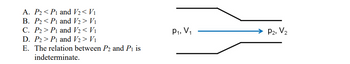 A. P2P1 and V2 < V1
B. P2P1 and V2 > V₁
C. P2 P1 and V2 < V₁
D. P2 P1 and V2 > Vi
E. The relation between P2 and P1 is
indeterminate.
P1, V₁
P2, V2