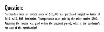 Question:
Merchandise with an invoice price of $10,000 was purchased subject to terms of
2/10, n/30, FOB destination. Transportation costs paid by the seller totaled $300.
Assuming the invoice was paid within the discount period, what is the purchaser's
net cost of the merchandise?