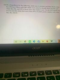 14) Do a hypothesis for the following, make sure to include and label all five steps:
In a Privacy Filters poll, 806 adults were asked to identify their favorite seat
when they fly, and 435 of them chose the window seat. Use the 0.01 significance
level to test the claim that more than 50% of adults prefer window seats when
they fly. (SLO)
amazon
99+
acer
S PIN
F9
F10
F7
F8
F5
F6
F4
A
