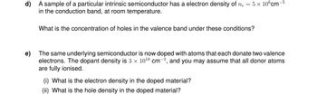 A sample of a particular intrinsic semiconductor has a electron density of n₂ = 5 x 10 cm-³
in the conduction band, at room temperature.
What is the concentration of holes in the valence band under these conditions?
e)
The same underlying semiconductor is now doped with atoms that each donate two valence
electrons. The dopant density is 3 x 10¹0 cm-3, and you may assume that all donor atoms
are fully ionised.
(i) What is the electron density in the doped material?
(ii) What is the hole density in the doped material?