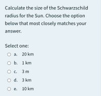 Calculate the size of the Schwarzschild
radius for the Sun. Choose the option
below that most closely matches your
answer.
Select one:
О а. 20 km
O b. 1 km
О с. 3m
O d. 3 km
О е. 10 km
