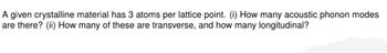 A given crystalline material has 3 atoms per lattice point. (i) How many acoustic phonon modes
are there? (ii) How many of these are transverse, and how many longitudinal?