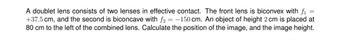 =
A doublet lens consists of two lenses in effective contact. The front lens is biconvex with fi
+37.5 cm, and the second is biconcave with f2 = -150 cm. An object of height 2 cm is placed at
80 cm to the left of the combined lens. Calculate the position of the image, and the image height.