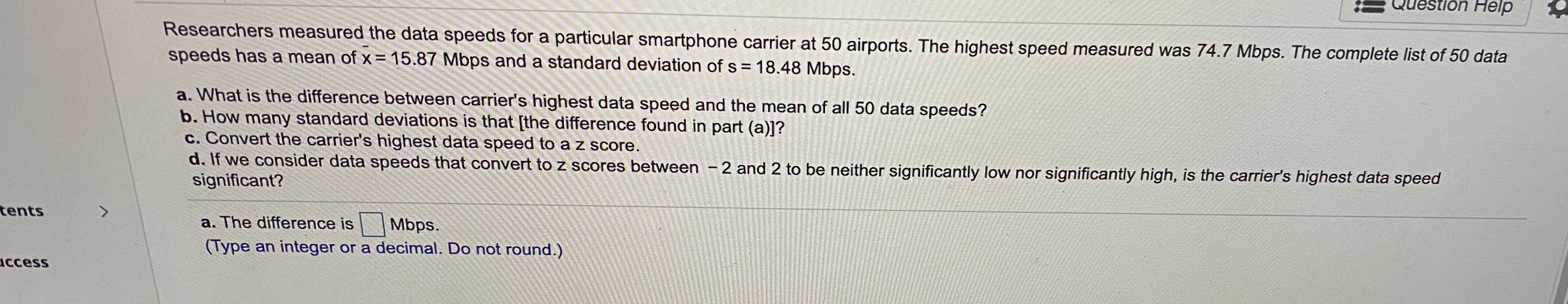 S Question Help
Researchers measured the data speeds for a particular smartphone carrier at 50 airports. The highest speed measured was 74.7 Mbps. The complete list of 50 data
speeds has a mean of x = 15.87 Mbps and a standard deviation of s = 18.48 Mbps.
a. What is the difference between carrier's highest data speed and the mean of all 50 data speeds?
b. How many standard deviations is that [the difference found in part (a)]?
c. Convert the carrier's highest data speed to a z score.
d. If we consider data speeds that convert to z scores between - 2 and 2 to be neither significantly low nor significantly high, is the carrier's highest data speed
significant?
tents
a. The difference is
Mbps.
(Type an integer or a decimal. Do not round.)
Access
