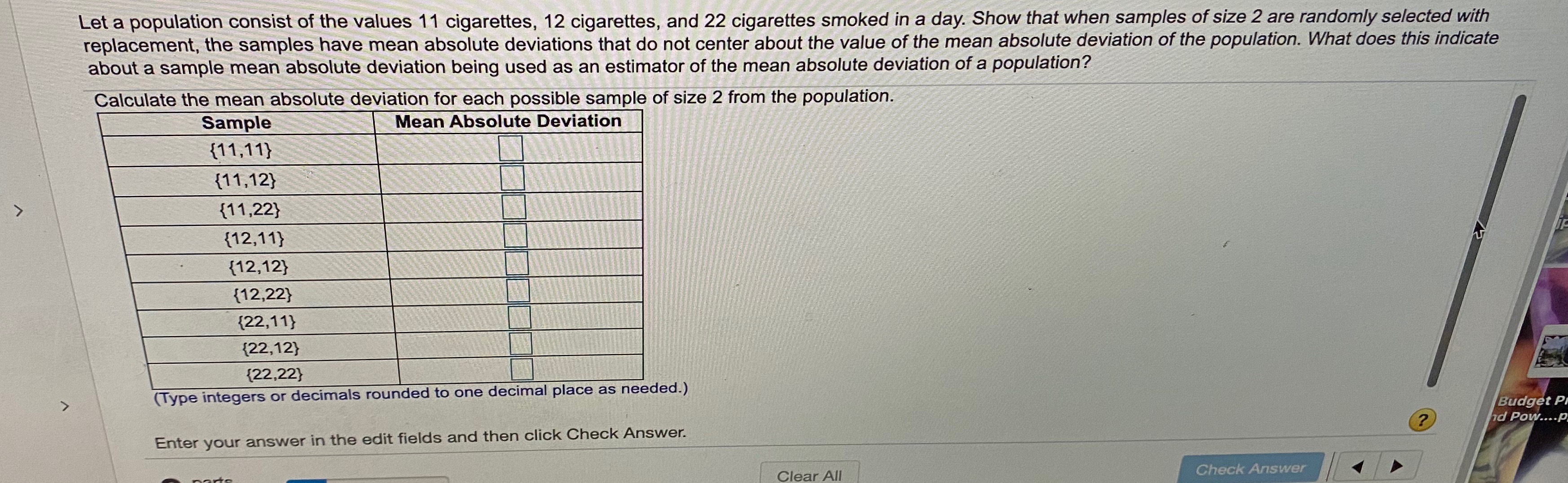 Let a population consist of the values 11 cigarettes, 12 cigarettes, and 22 cigarettes smoked in a day. Show that when samples of size 2 are randomly selected with
replacement, the samples have mean absolute deviations that do not center about the value of the mean absolute deviation of the population. What does this indicate
about a sample mean absolute deviation being used as an estimator of the mean absolute deviation of a population?
Calculate the mean absolute deviation for each possible sample of size 2 from the population.
Mean Absolute Deviation
Sample
{11,11}
{11,12}
{11,22}
{12,11}
{12,12}
{12,22}
{22,11}
{22,12}
{22,22}
(Type integers or decimals rounded to one decimal place as needed.)
Budget Pi
nd Pow....P
Enter your answer in the edit fields and then click Check Answer.
Clear All
Check Answer
parts
