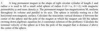 3.
A long permanent magnet in the shape of right circular cylinder of length L and
radius a is used to lift a small solid sphere of radius b (b<<a, b<<L) with magnetic
permeability u and mass density p. The permanent magnet has magnetization M, uniform
throughout its volume and parallel to its axis. The sphere is initially resting on a flat
horizontal non-magnetic surface. Calculate the maximum vertical distance d between the
center of the sphere and the pole of the magnet at which the magnet can lift the sphere
(writing down algebraic equation for d constitutes solution of the problem). Calculate the
terminal velocity of the sphere as it hits the pole of the magnet that is distance d above
the center of the sphere.
