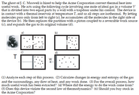 The ghost of J. C. Maxwell is hired to help the Acme Corporation convert thermal heat into
useful work. He acts using the following cycle involving one mole of ideal gas in a volume V
that is divided into two equal parts by a wall with a trapdoor under his control. The device is
in contact with a thermal reservoir at temperature T, and so all steps are isothermal. By letting
molecules pass only from left to right (a), he accumulates all the molecules in the right side of
the device (b). He then replaces the partition with a piston coupled to a reversible work source
(c), and expands the gas to its original volume (d).
a)
b)
v/2
v/2
d)
(1) Analyze each step of this process. (2) Calculate changes in energy and entropy of the gas
and the surroundings, any flow of heat, and any work done. (3) For the overall process, how
much useful work has been extracted? (4) Where did the energy to do the work come from?
(5) Does this device violate the second law of thermodynamics? (6) Should you buy stock in
the Acme Corporation?
