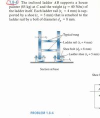 1.8-4 The inclined ladder AB supports a house
painter (85 kg) at C and the weight (q = 40 N/m) of
the ladder itself. Each ladder rail (t, = 4 mm) is sup-
ported by a shoe (t, = 5 mm) that is attached to the
ladder rail by a bolt of diameter d, = 8 mm.
%3D
%3D
%3D
Typical rung
Ladder rail (t, = 4 mm)
Shoe bolt (d, = 8 mm)
Ladder shoe (t, = 5 mm)
ts
Section at base
Shoe b
A
PROBLEM 1.8-4
