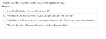 Present entries to record the selected transactions described below:
Required:
a. Issued $2,750,000 of 10-year, 8% bonds at 97.*
b. Amortized bond discount for a full year, using the straight-line method.*
Called bonds at 98. Assume the bonds were carried at $2,692,250 at the time of the redemption.*
*Refer to the Chart of Accounts for exact wording of account titles.
U