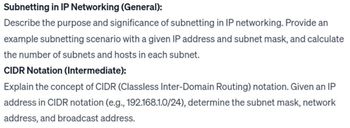 Subnetting in IP Networking (General):
Describe the purpose and significance of subnetting in IP networking. Provide an
example subnetting scenario with a given IP address and subnet mask, and calculate
the number of subnets and hosts in each subnet.
CIDR Notation (Intermediate):
Explain the concept of CIDR (Classless Inter-Domain Routing) notation. Given an IP
address in CIDR notation (e.g., 192.168.1.0/24), determine the subnet mask, network
address, and broadcast address.