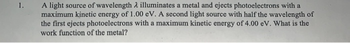 1.
A light source of wavelength λ illuminates a metal and ejects photoelectrons with a
maximum kinetic energy of 1.00 eV. A second light source with half the wavelength of
the first ejects photoelectrons with a maximum kinetic energy of 4.00 eV. What is the
work function of the metal?