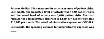 Fussner Medical Clinic measures its activity in terms of patient visits.
Last month, the budgeted level of activity was 1,540 patient visits
and the actual level of activity was 1,640 patient visits. The cost
formula for administrative expenses is $2.30 per patient visit plus
$18,200 per month. The actual administrative expense was $22,625.
Last month, the spending variance for administrative expenses was