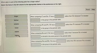 Which atom in each of the following pairs has a larger radius?
Match the items in the left column to the appropriate blanks in the sentences on the right.
larger
farther
smaller
lower
nearer
higher
When comparing C and Ge, C has a
in the group in the periodic table.
When comparing Ni and Pt, Ni has a
in the group in the periodic table.
When comparing Sn and I, Sn has a
When comparing Na and Rb, Na has a
in the group in the periodic table.
Reset Help
radius than Ge because C is located
to the left in the same period in the periodic table.
radius than Pt because Pt is located
radius than I because Sn is located
radius than Rb because Na is located