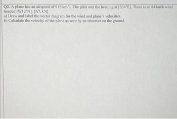 Q2. A plane has an airspeed of 915 km/h. The pilot sets the heading at [S34°E]. There is an 84 km/h wind
headed [W12°N]. [A7, C4]
a) Draw and label the vector diagram for the wind and plane's velocities.
b) Calculate the velocity of the plane as seen by an observer on the ground.