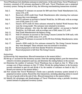 Travel Warehouse Ltd. distributes suitcases to retail stores. At the end of June, Travel Warehouse's
inventory consisted of 60 suitcases purchased at $50 each. Travel Warehouse uses a perpetual
inventory system. During the month of July, the following merchandising transactions occurred:
July 2.
July 3.
July 6.
July 7.
July 9.
July 11.
July 13.
July 16.
July 17.
July 20.
July 27.
Purchased 75 suitcases on account for $60 each from Trunk Manufacturers Ltd.,
terms 2/10, n/30.
Received a $240 credit from Trunk Manufacturers after returning four suitcases
because they were damaged.
Sold 55 suitcases on account to Satchel World Inc. for $90 each, with an average
cost of $50, terms 2/15, n/45.
Issued a $270 credit for three suitcases returned by Satchel World because they
were the wrong model. The suitcases were returned to inventory.
Sold three suitcases this time the right model number on account to Satchel
World Inc. for $100 each, with an average cost of $60, terms 2/15, n/45.
Paid Trunk Manufacturers the balance owing.
Sold 25 suitcases on account to The Going Concern Limited for $100 each, with
an average cost of $60, terms 2/15, n/45.
Purchased 70 suitcases on account for $4,340 from Holiday Manufacturers, terms
n/45.
Issued a $500 credit for five suitcases returned by The Going Concern because
they were damaged. These suitcases were not restored to inventory.
Received payment in full from Satchel World for all transactions.
Received payment in full from The Going Concern.
Instructions
(a) Record the July transactions. (Record transactions to the nearest dollar.)
(b) Set up a T account for the Inventory account. Enter the opening balance, post the transactions
related to inventory prepared in part (a), and determine the ending balance in the account.
(c) Determine the number of suitcases Travel Warehouse has on hand on July 31. What is the
average cost of these suitcases on July 31? (Hint: Divide the ending balance in the Inventory
account calculated in part (b) and divide it by the number of suitcases on hand at July 31.
Round your answer to the nearest dollar.)
(d) Now assume that Travel Warehouse's books uses a periodic inventory system instead of a
perpetual inventory system. Record the July transactions, including adjusting entries to record
the cost of goods sold at the end of July. (Record transactions to the nearest dollar.)
(e) Identify the advantages and disadvantages of Travel Warehouse using a periodic inventory
system instead of a perpetual inventory system.