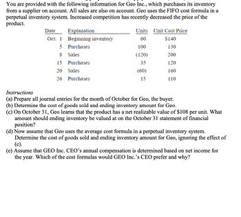 You are provided with the following information for Geo Inc., which purchases its inventory
from a supplier on account. All sales are also on account. Geo uses the FIFO cost formula in a
perpetual inventory system. Increased competition has recently decreased the price of the
product.
Date
Explanation
Oct. 1 Beginning inventory
5
Purchases
8
Sales
Purchases
15
20 Sales
26
Purchases
Units
60
100
(120)
35
(60)
15
Unit Cost Price
$140
130
200
120
160
110
Instructions
(a) Prepare all journal entries for the month of October for Geo, the buyer.
(b) Determine the cost of goods sold and ending inventory amount for Geo.
(c) On October 31, Geo learns that the product has a net realizable value of $108 per unit. What
amount should ending inventory be valued at on the October 31 statement of financial
position?
(d) Now assume that Geo uses the average cost formula in a perpetual inventory system.
Determine the cost of goods sold and ending inventory amount for Geo, ignoring the effect of
(c).
(e) Assume that GEO Inc. CEO's annual compensation is determined based on net income for
the year. Which of the cost formulas would GEO Inc.'s CEO prefer and why?