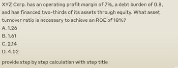 XYZ Corp. has an operating profit margin of 7%, a debt burden of 0.8,
and has financed two-thirds of its assets through equity. What asset
turnover ratio is necessary to achieve an ROE of 18%?
A. 1.26
B. 1.61
C. 2.14
D. 4.02
provide step by step calculation with step title