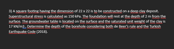 3) A square footing having the dimension of 22 x 22 is to be constructed on a deep clay deposit.
Superstructural stress is calculated as 150 kPa. The foundation will rest at the depth of 2 m from the
surface. The groundwater table is located on the surface and the saturated unit weight of the clay is
17 kN/m3. Determine the depth of the borehole considering both de Beer's rule and the Turkish
Earthquake Code (2018).