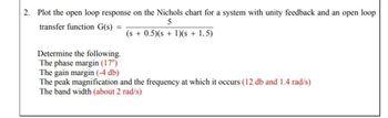 2. Plot the open loop response on the Nichols chart for a system with unity feedback and an open loop
transfer function G(s) =
Determine the following.
The phase margin (17°)
The gain margin (-4 db)
5
(s + 0.5)(s + 1)(s + 1.5)
The peak magnification and the frequency at which it occurs (12 db and 1.4 rad/s)
The band width (about 2 rad/s)