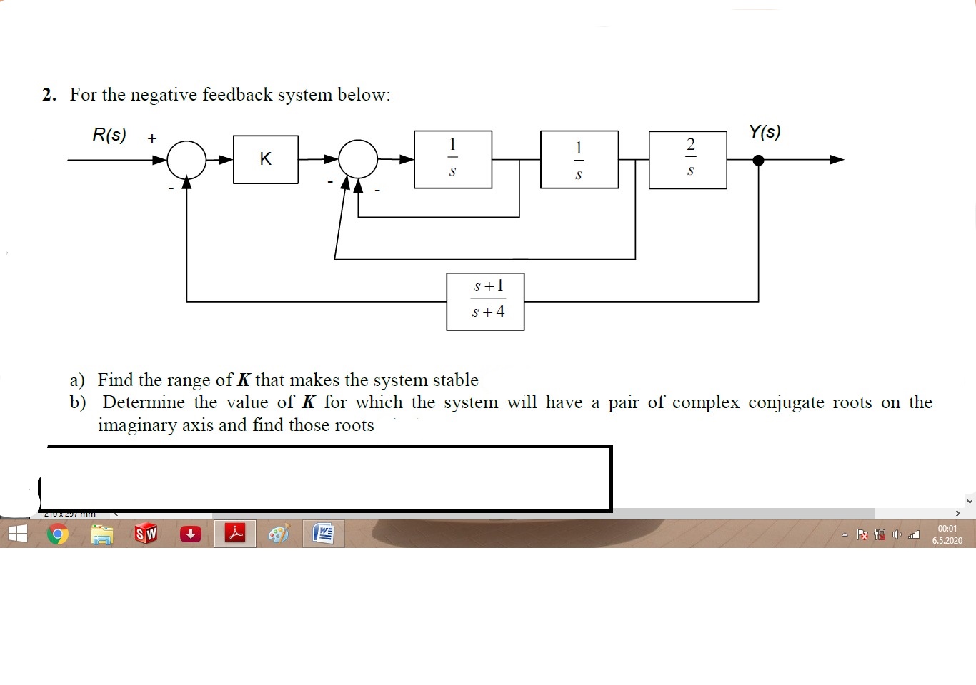 R(s)
Y(s)
K
s+1
s+4
a) Find the range of K that makes the system stable
b) Determine the value of K for which the system will have a pair of complex conjugate roots on the
imaginary axis and find those roots
