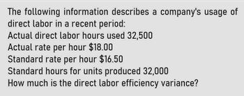 The following information describes a company's usage of
direct labor in a recent period:
Actual direct labor hours used 32,500
Actual rate per hour $18.00
Standard rate per hour $16.50
Standard hours for units produced 32,000
How much is the direct labor efficiency variance?